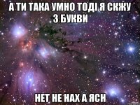 а ти така умно тоді я скжу 3 букви нет не нах а ясн