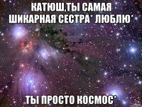 Катюш,ты самая шикарная сестра* Люблю* Ты просто космос*