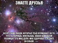 Знаете друзья Бесят такие люди, которые тебя осуждают за то, что ты куришь, или пьешь, какая вам нахуй разница? Это мое дело, мое здоровье, следите за собой.