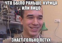 что было раньше, курица или яйцо знает только петух