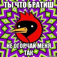 ты что братиш не огорчай меня так