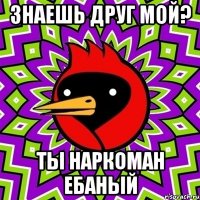 знаешь друг мой? ты наркоман ебаный
