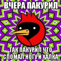 ВЧЕРА ПАКУРИЛ ТАК ПАКУРИЛ ЧТО СЛОМАЛ НОГУ И ХАЛКА