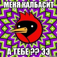 меня калбасит а тебе ?? ээ