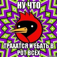 ну что трахатся и ебать в рот всех