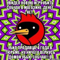 Увидел новую игру Убить Собчак в магазине. Денег нет. Убил продавца, 4 года в тюрьме. Ну ничего вернусь домой убью Собчак!!:D
