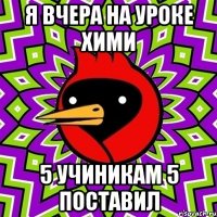 Я вчера на уроке хими 5 учиникам 5 поставил