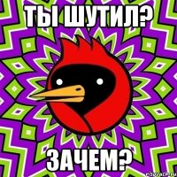 Ты шутил? зачем?