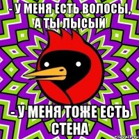 - у меня есть ВОЛосы, а ты лысый - у меня тоже есть стена