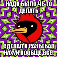 надо было чё-то делать сделал и разъебал нахуй вообще всё!