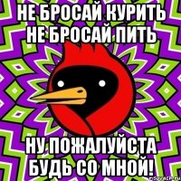 не бросай курить не бросай пить ну пожалуйста будь со мной!