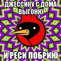 Джессику с дома выгоню и Реси побрию