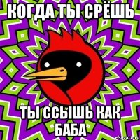 Когда ты срёшь Ты ссышь как баба