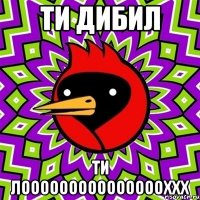 ти дибил ти лоооооооооооооооххх