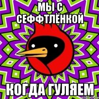 мы с сеффтлёнкой когда гуляем