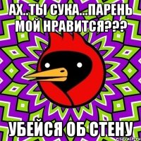 ах..ты сука...парень мой нравится??? убейся об стену