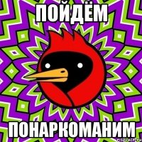 пойдём понаркоманим