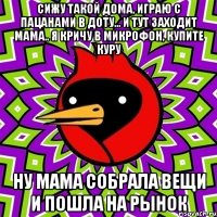 сижу такой дома, играю с пацанами в доту... и тут заходит мама.. я кричу в микрофон, купите куру ну мама собрала вещи и пошла на рынок