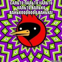 сальто пальто хальто кальто валько ванькооооооо ванька! 