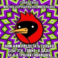 говно такое мягкое,хорошенькое,миленькое ням-ням,предстать только себе это...гавно...о да,ах ах-о-о,трахни гавняшку
