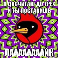 Я досчитаю до трех и ты поставишь Лаааааааайк