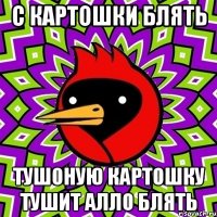 С КАРТОШКИ БЛЯТЬ ТУШОНУЮ КАРТОШКУ ТУШИТ АЛЛО БЛЯТЬ