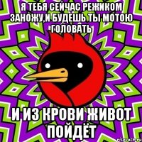 Я тебя сейчас режиком заножу,и будешь ты мотою головать И из крови живот пойдёт