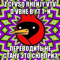 Z cfvsq rhenjy vtv d vbhe b yt t`n Переводить не стану это сюрприз