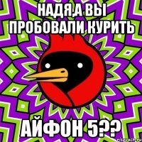 НАДЯ,А ВЫ ПРОБОВАЛИ КУРИТЬ АЙФОН 5??