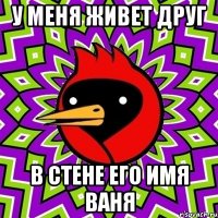 у меня живет друг В СТЕНЕ ЕГО ИМЯ ВАНЯ