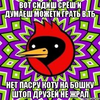 вот сидиш срёш и думаеш можети грать в тб нет пасру коту на бошку штоп друзей не жрал