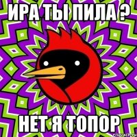 Ира ты пила ? Нет я топор