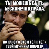 ты можешь быть бесконечно права, но какой в этом толк, если твой мужчина плачет?