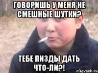 говоришь у меня не смешные шутки? тебе пизды дать что-ли?!