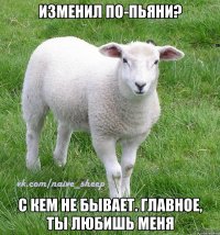 изменил по-пьяни? с кем не бывает. главное, ты любишь меня