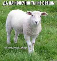 да да конечно ты не врёшь 