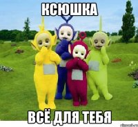 Ксюшка всё для тебя