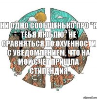 ни одно сообщенько про "я тебя люблю" не сравняться по охуенности с уведомлением, что на мой счет пришла стипендия