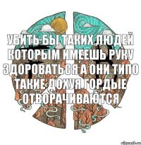 Убить бы таких людей Которым имеешь руку здороваться А они типо такие дохуя гордые отворачиваются