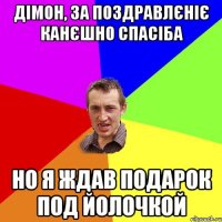 Дімон, за поздравлєніє канєшно спасіба но я ждав подарок под йолочкой