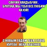 санчик кандыбчик , братуха, мы тебя все любим на хуй! с новым годом тебя ! (тоха кургак , жека бабенко)