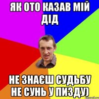 Як ото казав мій дід Не знаєш судьбу не сунь у пизду)