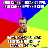 Єдік купив піджак от гучі, був самий крутий в селі Потом люди замітили етікетку мейд ін чіна. Спалили йому хату