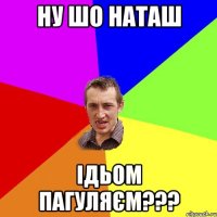 ну шо Наташ ідьом пагуляєм???