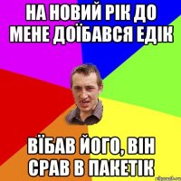 на новий рік до мене доїбався едік вїбав його, він срав в пакетік