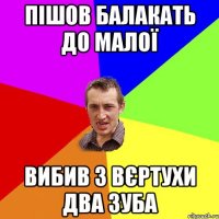 ПІШОВ БАЛАКАТЬ ДО МАЛОЇ ВИБИВ З ВЄРТУХИ ДВА ЗУБА