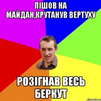 Пішов на Майдан,крутанув Вертуху Розігнав весь беркут