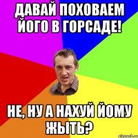 Давай поховаем його в горсаде! Не, ну а нахуй йому жыть?