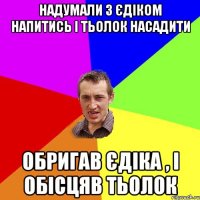 Надумали з Єдіком напитись і тьолок насадити Обригав єдіка , і обісцяв тьолок