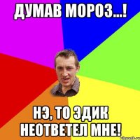 Думав мороз...! нэ, то эдик неответел мне!